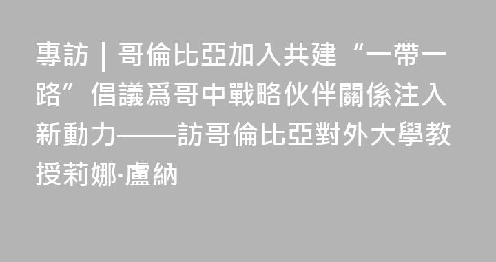 專訪｜哥倫比亞加入共建“一帶一路”倡議爲哥中戰略伙伴關係注入新動力——訪哥倫比亞對外大學教授莉娜·盧納