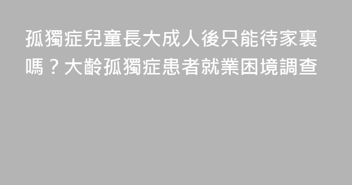 孤獨症兒童長大成人後只能待家裏嗎？大齡孤獨症患者就業困境調查