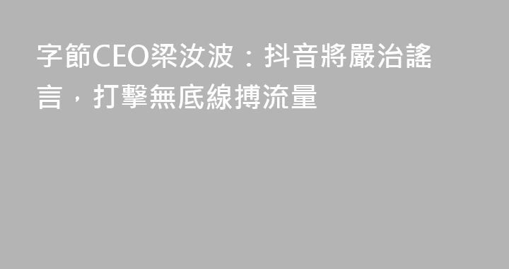 字節CEO梁汝波：抖音將嚴治謠言，打擊無底線搏流量