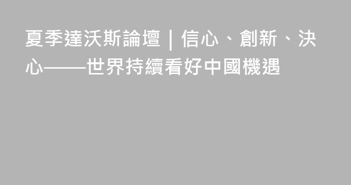 夏季達沃斯論壇｜信心、創新、決心——世界持續看好中國機遇