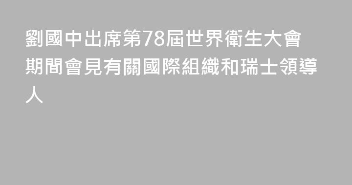 劉國中出席第78屆世界衛生大會期間會見有關國際組織和瑞士領導人