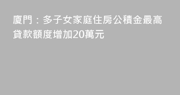 廈門：多子女家庭住房公積金最高貸款額度增加20萬元