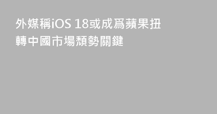 外媒稱iOS 18或成爲蘋果扭轉中國市場頹勢關鍵