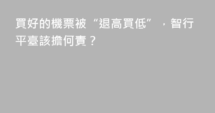 買好的機票被“退高買低”，智行平臺該擔何責？