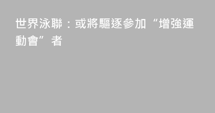 世界泳聯：或將驅逐參加“增強運動會”者