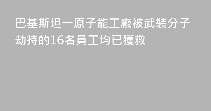 巴基斯坦一原子能工廠被武裝分子劫持的16名員工均已獲救