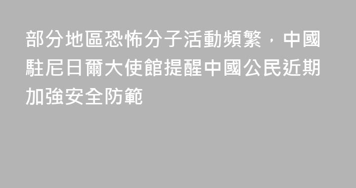 部分地區恐怖分子活動頻繁，中國駐尼日爾大使館提醒中國公民近期加強安全防範