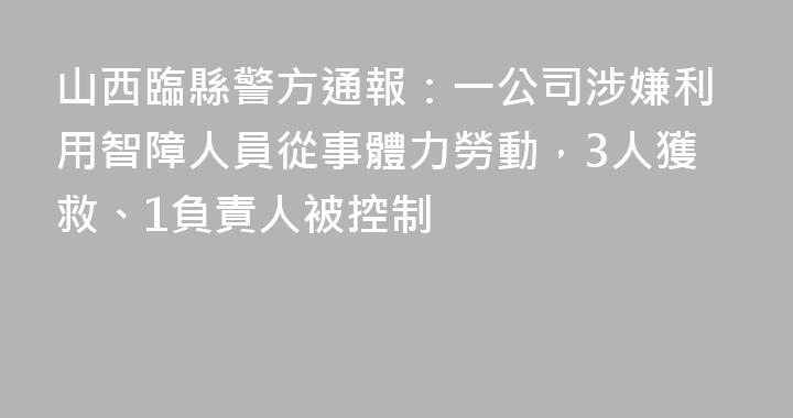 山西臨縣警方通報：一公司涉嫌利用智障人員從事體力勞動，3人獲救、1負責人被控制
