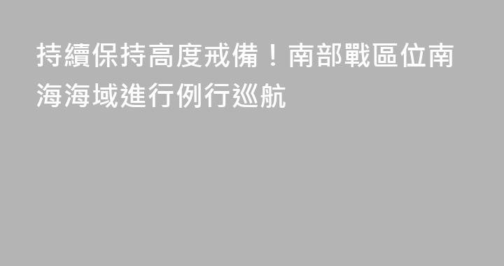 持續保持高度戒備！南部戰區位南海海域進行例行巡航