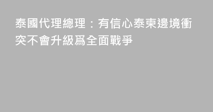 泰國代理總理：有信心泰柬邊境衝突不會升級爲全面戰爭