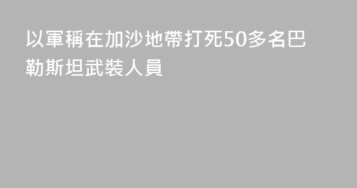 以軍稱在加沙地帶打死50多名巴勒斯坦武裝人員