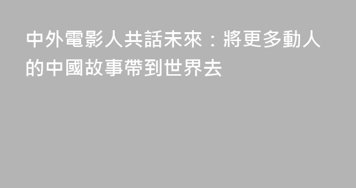 中外電影人共話未來：將更多動人的中國故事帶到世界去