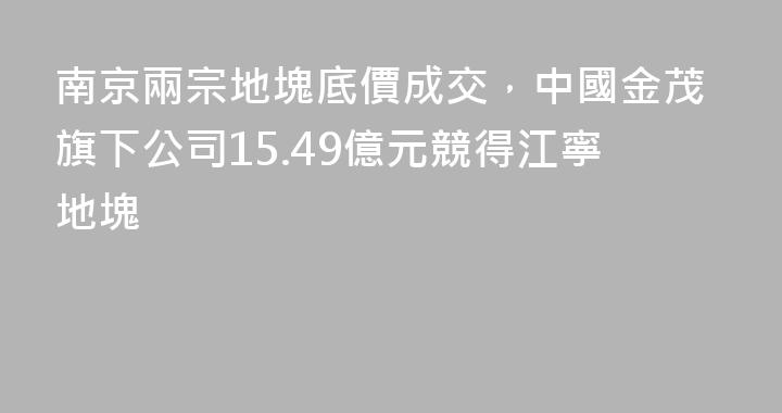 南京兩宗地塊底價成交，中國金茂旗下公司15.49億元競得江寧地塊