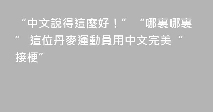 “中文說得這麼好！”“哪裏哪裏” 這位丹麥運動員用中文完美“接梗”