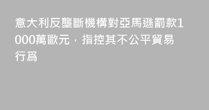 意大利反壟斷機構對亞馬遜罰款1000萬歐元，指控其不公平貿易行爲