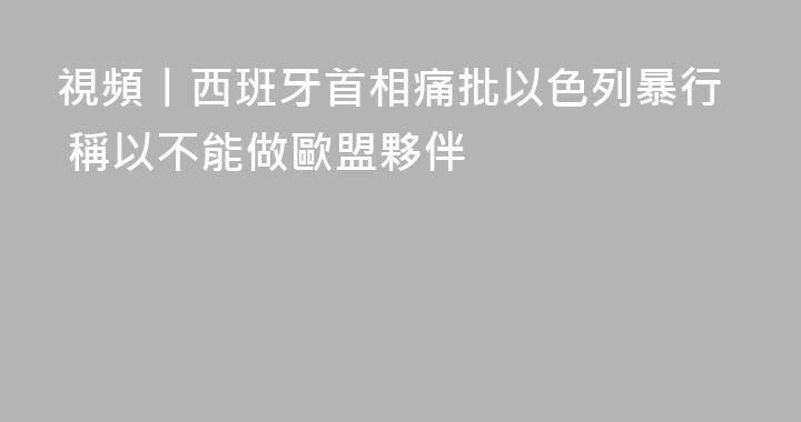視頻丨西班牙首相痛批以色列暴行 稱以不能做歐盟夥伴