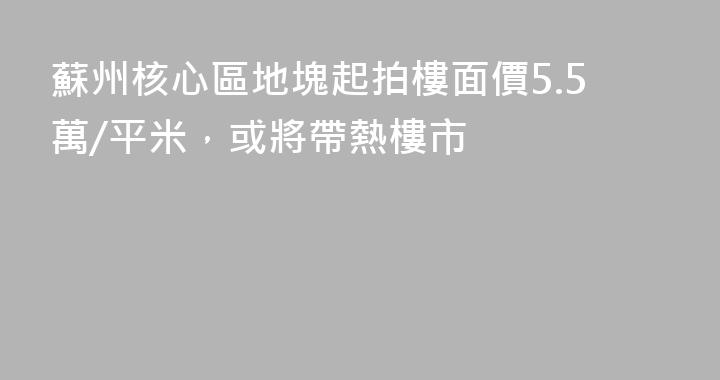 蘇州核心區地塊起拍樓面價5.5萬/平米，或將帶熱樓市