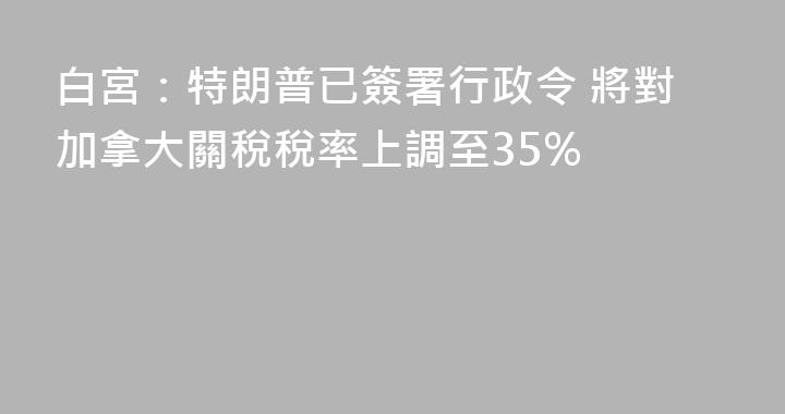 白宮：特朗普已簽署行政令 將對加拿大關稅稅率上調至35%