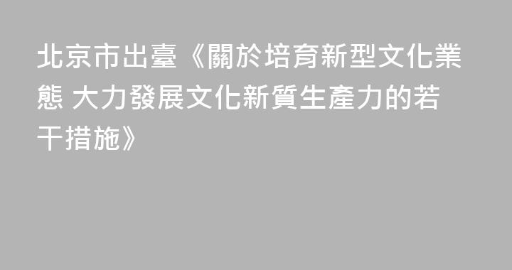 北京市出臺《關於培育新型文化業態 大力發展文化新質生產力的若干措施》