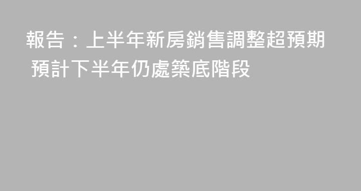 報告：上半年新房銷售調整超預期 預計下半年仍處築底階段