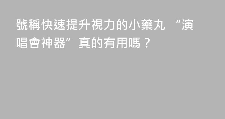 號稱快速提升視力的小藥丸 “演唱會神器”真的有用嗎？