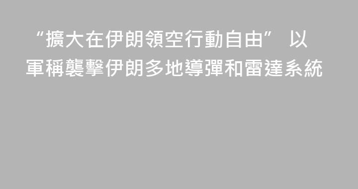 “擴大在伊朗領空行動自由” 以軍稱襲擊伊朗多地導彈和雷達系統