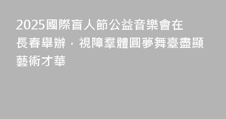 2025國際盲人節公益音樂會在長春舉辦，視障羣體圓夢舞臺盡顯藝術才華