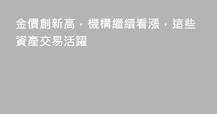 金價創新高，機構繼續看漲，這些資產交易活躍
