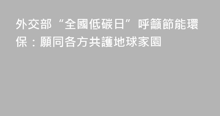 外交部“全國低碳日”呼籲節能環保：願同各方共護地球家園