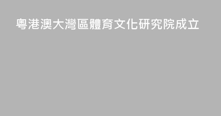粵港澳大灣區體育文化研究院成立