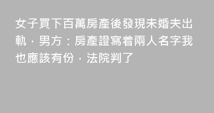 女子買下百萬房產後發現未婚夫出軌，男方：房產證寫着兩人名字我也應該有份，法院判了