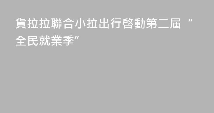 貨拉拉聯合小拉出行啓動第二屆“全民就業季”