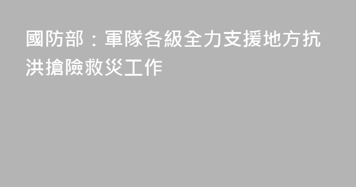 國防部：軍隊各級全力支援地方抗洪搶險救災工作
