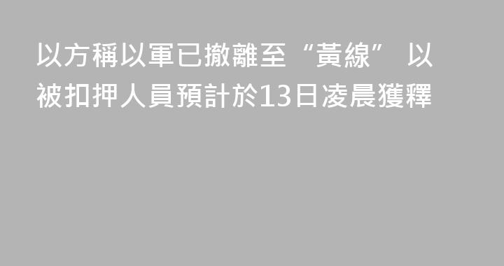 以方稱以軍已撤離至“黃線” 以被扣押人員預計於13日凌晨獲釋