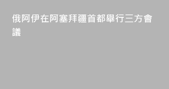 俄阿伊在阿塞拜疆首都舉行三方會議