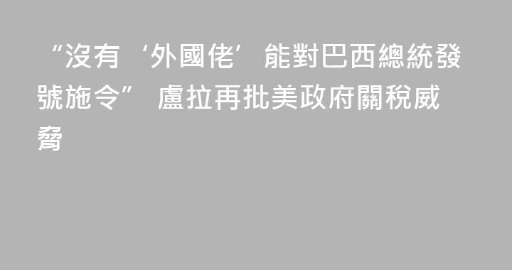 “沒有‘外國佬’能對巴西總統發號施令” 盧拉再批美政府關稅威脅