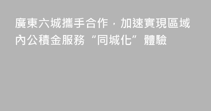 廣東六城攜手合作，加速實現區域內公積金服務“同城化”體驗