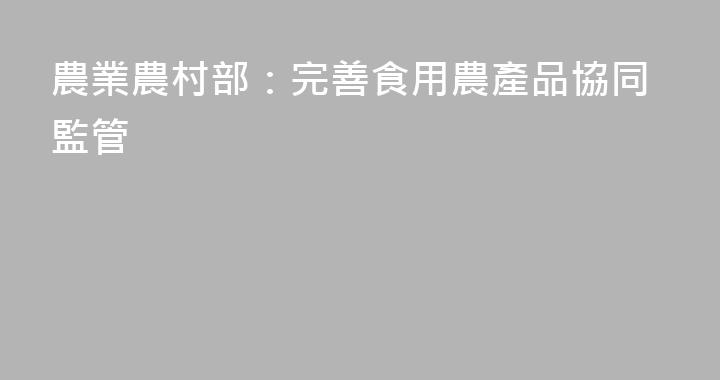 農業農村部：完善食用農產品協同監管