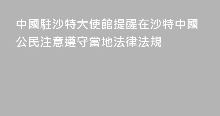 中國駐沙特大使館提醒在沙特中國公民注意遵守當地法律法規