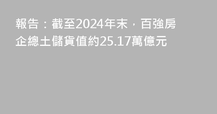 報告：截至2024年末，百強房企總土儲貨值約25.17萬億元