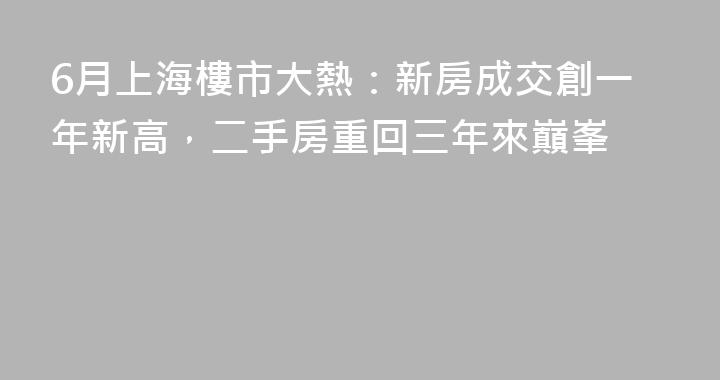 6月上海樓市大熱：新房成交創一年新高，二手房重回三年來巔峯