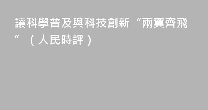 讓科學普及與科技創新“兩翼齊飛”（人民時評）
