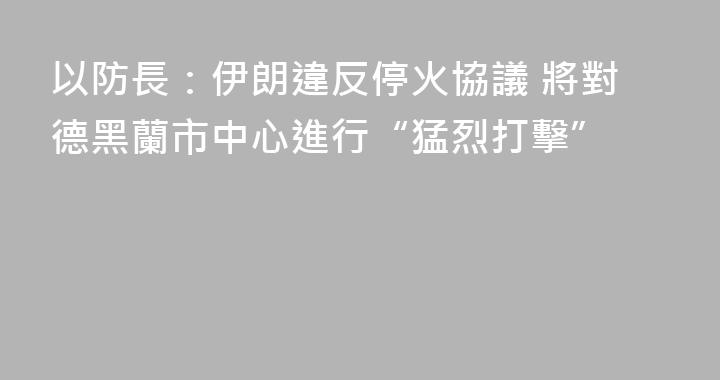 以防長：伊朗違反停火協議 將對德黑蘭市中心進行“猛烈打擊”