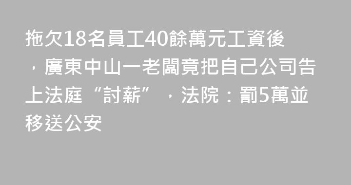 拖欠18名員工40餘萬元工資後，廣東中山一老闆竟把自己公司告上法庭“討薪”，法院：罰5萬並移送公安