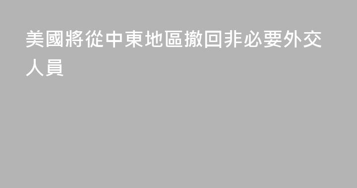 美國將從中東地區撤回非必要外交人員