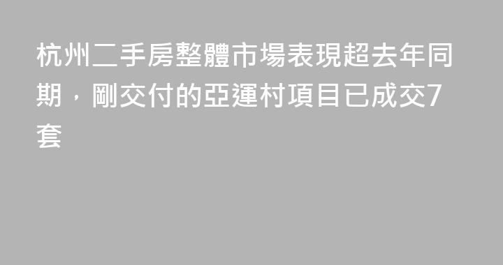 杭州二手房整體市場表現超去年同期，剛交付的亞運村項目已成交7套