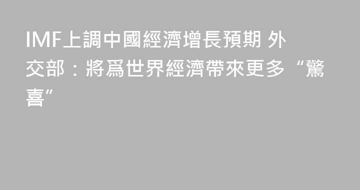 IMF上調中國經濟增長預期 外交部：將爲世界經濟帶來更多“驚喜”