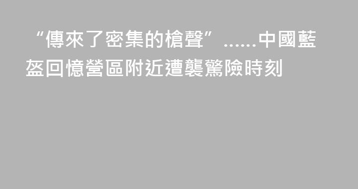 “傳來了密集的槍聲”……中國藍盔回憶營區附近遭襲驚險時刻