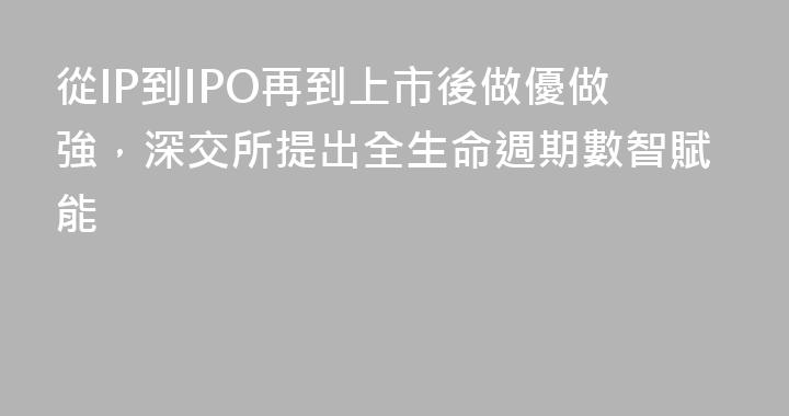 從IP到IPO再到上市後做優做強，深交所提出全生命週期數智賦能