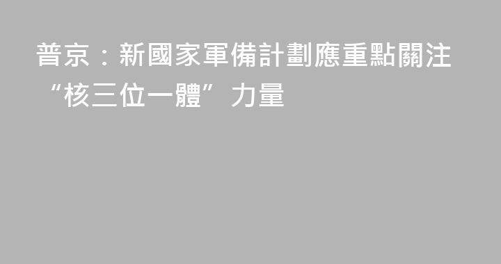 普京：新國家軍備計劃應重點關注“核三位一體”力量